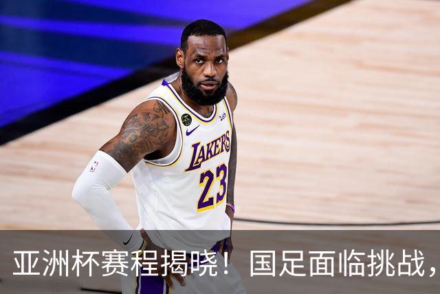 亚洲杯赛程揭晓！国足面临挑战，末轮或迎“生死战”，休整时间不足