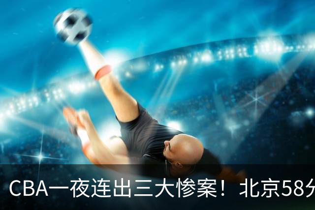 CBA一夜连出三大惨案！北京58分血洗深圳：广东掀翻广厦上海遭首败